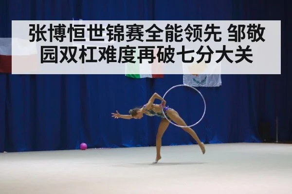 张博恒世锦赛全能领先 邹敬园双杠难度再破七分大关